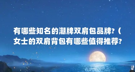 有哪些知名的潮牌双肩包品牌?（女士的双肩背包有哪些值得推荐?）【女士双肩背包推荐】