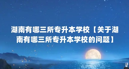 湖南有哪三所专升本学校【关于湖南有哪三所专升本学校的问题】