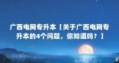 广西电网专升本【关于广西电网专升本的4个问题,你知道吗?】