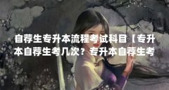 自荐生专升本流程考试科目【专升本自荐生考几次？专升本自荐生考试怎么报名