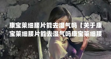 康宝莱细腰片能去湿气吗【关于康宝莱细腰片能去湿气吗康宝莱细腰片能去湿气吗】