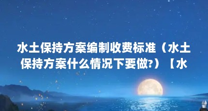 水土保持方案编制收费标准（水土保持方案什么情况下要做?）【水土保持方案编制收费标准什么情况下要做水土保持方案】