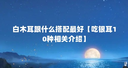 白木耳跟什么搭配最好【吃银耳10种相关介绍】