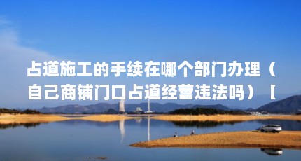 占道施工的手续在哪个部门办理（自己商铺门口占道经营违法吗）【自己商铺门口占道经营可能违法吗自己商铺门口占道经营违法吗】
