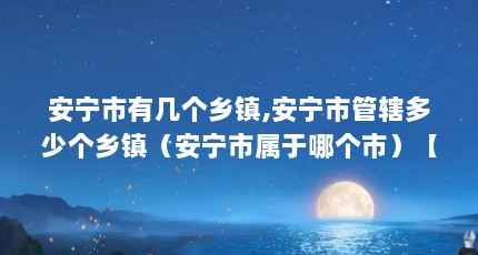 安宁市有几个乡镇,安宁市管辖多少个乡镇（安宁市属于哪个市）【云南安宁市属于哪个市】
