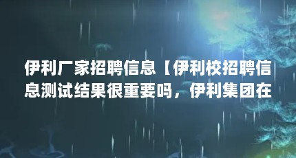 伊利厂家招聘信息【伊利校招聘信息测试结果很重要吗，伊利集团在武威什么时候招工】