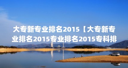 大专新专业排名2015【大专新专业排名2015专业排名2015专科排名2015专业排名】
