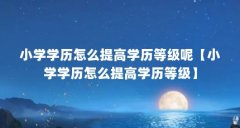 小学学历怎么提高学历等级呢【小学学历怎么提高学历等级】