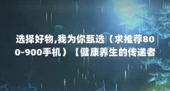 选择好物,我为你甄选(求推荐800-900手机)【健康养生的传递者】