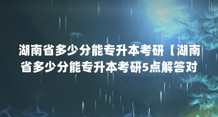 湖南省多少分能专升本考研【湖南省多少分能专升本考研5点解答对大家有用吗】