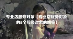 专业店服务对象【专业店服务对象的5个服务对象的解答】