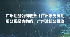 广州注册公司收费【广州市免费注册公司是真的吗，广州注册公司收费的解答】