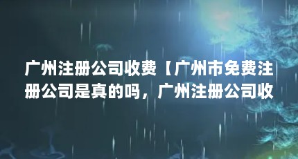 广州注册公司收费【广州市免费注册公司是真的吗，广州注册公司收费的解答】