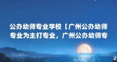 公办幼师专业学校【广州公办幼师专业为主打专业,广州公办幼师专业解答】