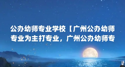 公办幼师专业学校【广州公办幼师专业为主打专业，广州公办幼师专业解答】