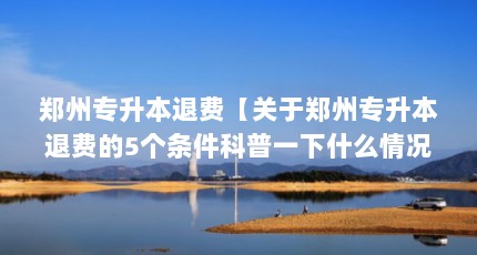 郑州专升本退费【关于郑州专升本退费的5个条件科普一下什么情况下符合退费条件】