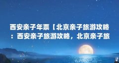 西安亲子年票【北京亲子旅游攻略:西安亲子旅游攻略,北京亲子旅游攻略】