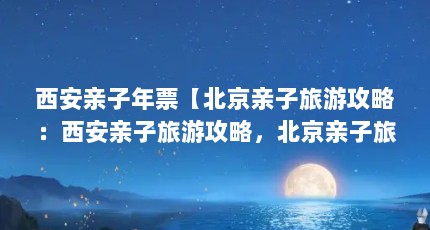 西安亲子年票【北京亲子旅游攻略：西安亲子旅游攻略，北京亲子旅游攻略】