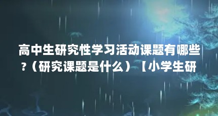 高中生研究性学习活动课题有哪些?（研究课题是什么）【小学生研究课题界研究课题界研究成功完成对于相关领域的解答】