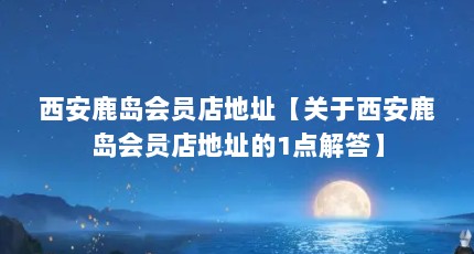 西安鹿岛会员店地址【关于西安鹿岛会员店地址的1点解答】