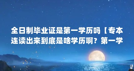 全日制毕业证是第一学历吗【专本连读出来到底是啥学历啊？第一学历是啥？】
