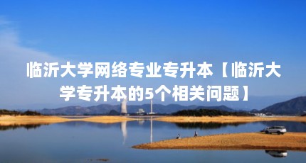 临沂大学网络专业专升本【临沂大学专升本的5个相关问题】