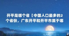 开平是哪个省【中国人口最多的2个省份，广东开平和开平市属于哪个省】