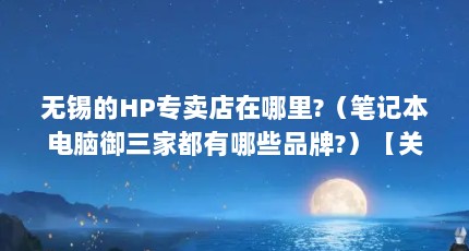无锡的HP专卖店在哪里?（笔记本电脑御三家都有哪些品牌?）【关于恵普品牌直销店的2点解答对大家有用】