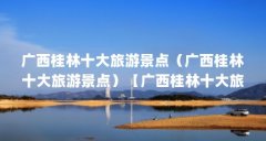 广西桂林十大旅游景点（广西桂林十大旅游景点）【广西桂林十大旅游景点】