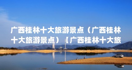广西桂林十大旅游景点（广西桂林十大旅游景点）【广西桂林十大旅游景点】