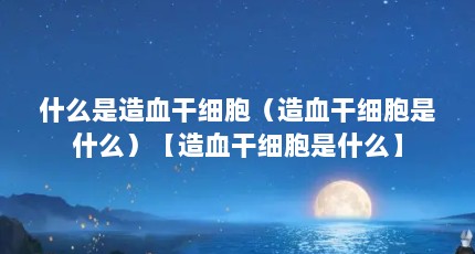 什么是造血干细胞（造血干细胞是什么）【造血干细胞是什么】