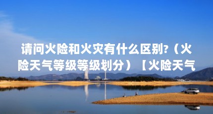 请问火险和火灾有什么区别?（火险天气等级等级划分）【火险天气等级划分】