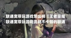 联通宽带玩游戏怎么样【王者荣耀联通宽带玩游戏流畅不卡顿的联通宽带玩游戏