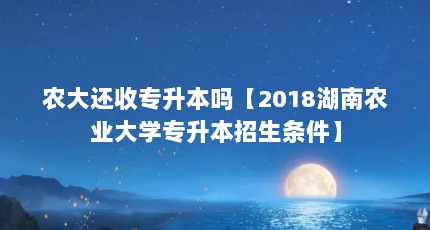 农大还收专升本吗【2018湖南农业大学专升本招生条件】