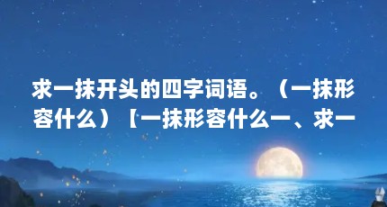 求一抹开头的四字词语。（一抹形容什么）【一抹形容什么一、求一抹开头的四字词语，2个解答对大家有用】