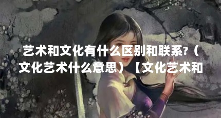 艺术和文化有什么区别和联系?（文化艺术什么意思）【文化艺术和文化艺术的区别和联系文化有什么区别和联系】