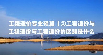 工程造价专业预算【②工程造价与工程造价与工程造价的区别是什么】