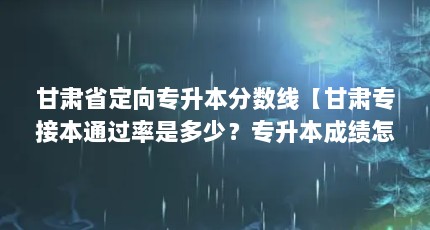 甘肃省定向专升本分数线【甘肃专接本通过率是多少？专升本成绩怎么算？】