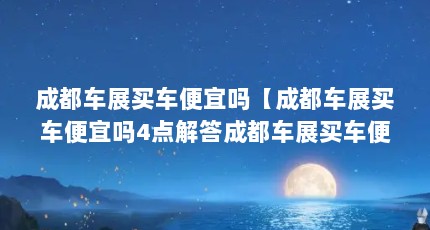 成都车展买车便宜吗【成都车展买车便宜吗4点解答成都车展买车便宜吗】