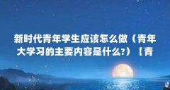 新时代青年学生应该怎么做(青年大学习的主要内容是什么?)【青年大学习的