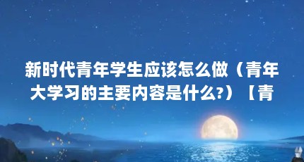 新时代青年学生应该怎么做（青年大学习的主要内容是什么?）【青年大学习的主要内容】