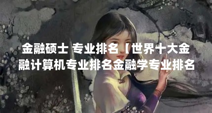 金融硕士 专业排名【世界十大金融计算机专业排名金融学专业排名】