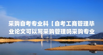 采购自考专业科【自考工商管理毕业论文可以写采购管理吗采购专业科的1点解答】