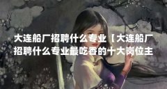 大连船厂招聘什么专业【大连船厂招聘什么专业最吃香的十大岗位主要集中在以