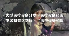 大型医疗设备分类(医疗设备和医学装备有区别吗)【医疗设备和医学装备有区