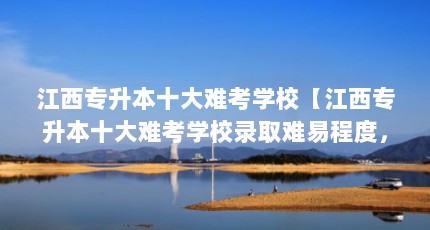 江西专升本十大难考学校【江西专升本十大难考学校录取难易程度，最好能排个名】