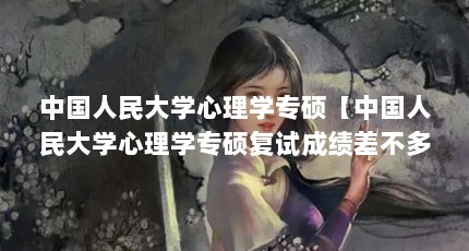 中国人民大学心理学专硕【中国人民大学心理学专硕复试成绩差不多，复试成绩差不多】