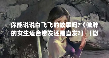 你能说说白飞飞的故事吗?（微胖的女生适合卷发还是直发?）【微胖女孩和微胖男孩的故事】