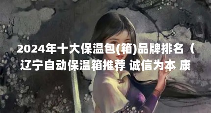 2024年十大保温包(箱)品牌排名（辽宁自动保温箱推荐 诚信为本 康捷保供）【2024年十大保温包（卫生法牌）怎么选择】