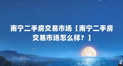 南宁二手房交易市场【南宁二手房交易市场怎么样？】